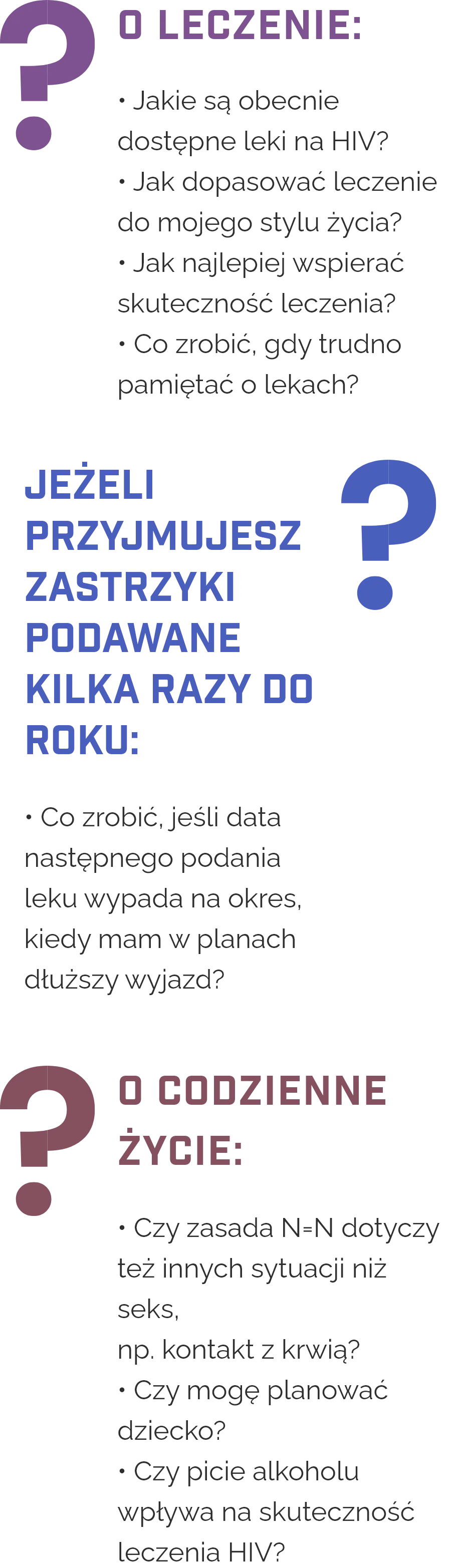 Przykładowe pytania do lekarza podzielone na trzy obszary. O leczenie: jakie są obecnie dostępne leki na HIV, jak dopasować leczenie do stylu życia, jak najlepiej wspierać skuteczność leczenia oraz co zrobić, gdy trudno pamiętać o przyjmowaniu leków. Jeśli przyjmujesz zastrzyki podawane kilka razy do roku: co zrobić, jeśli data następnego podania wypada w czasie dłuższego wyjazdu. O codzienne życie: czy zasada N równa się N dotyczy także innych sytuacji niż seks, na przykład kontaktu z krwią, czy można planować dziecko oraz czy picie alkoholu wpływa na skuteczność leczenia HIV.